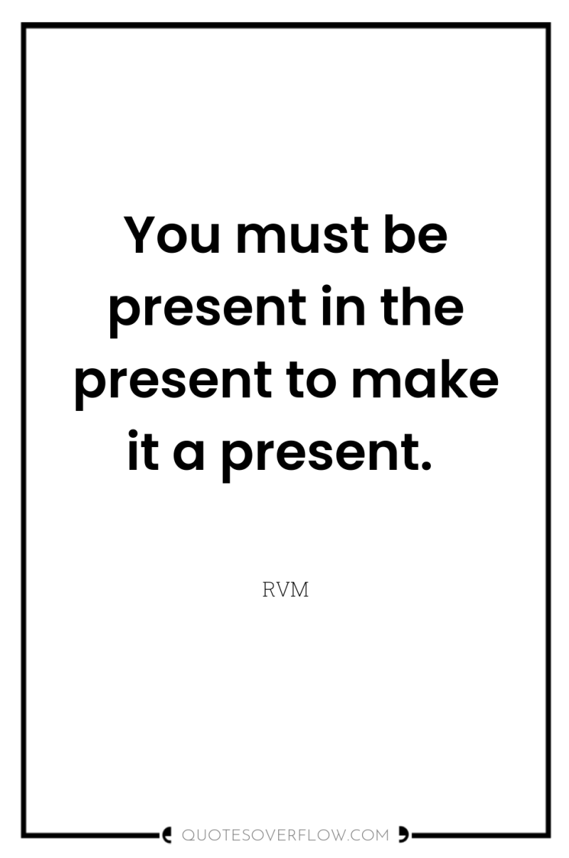 You must be present in the present to make it...