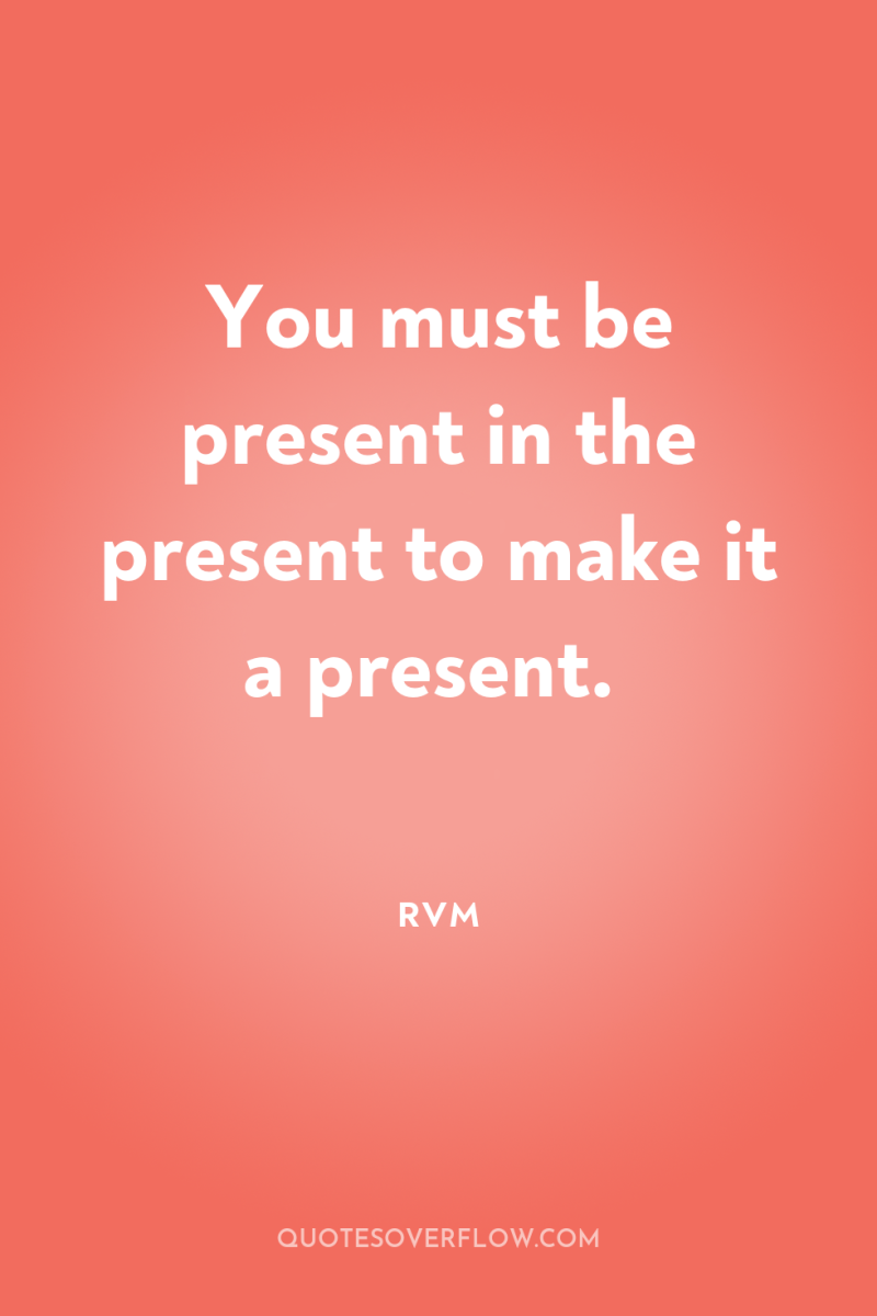 You must be present in the present to make it...