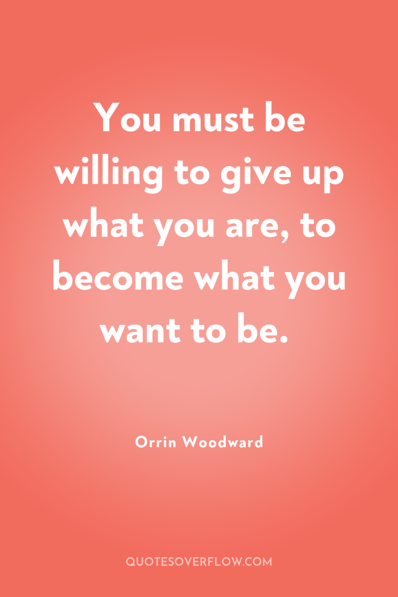You must be willing to give up what you are,...