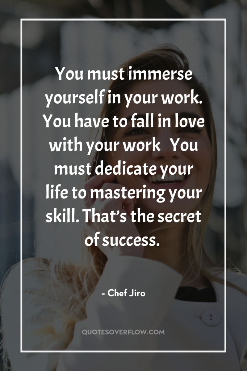 You must immerse yourself in your work. You have to...