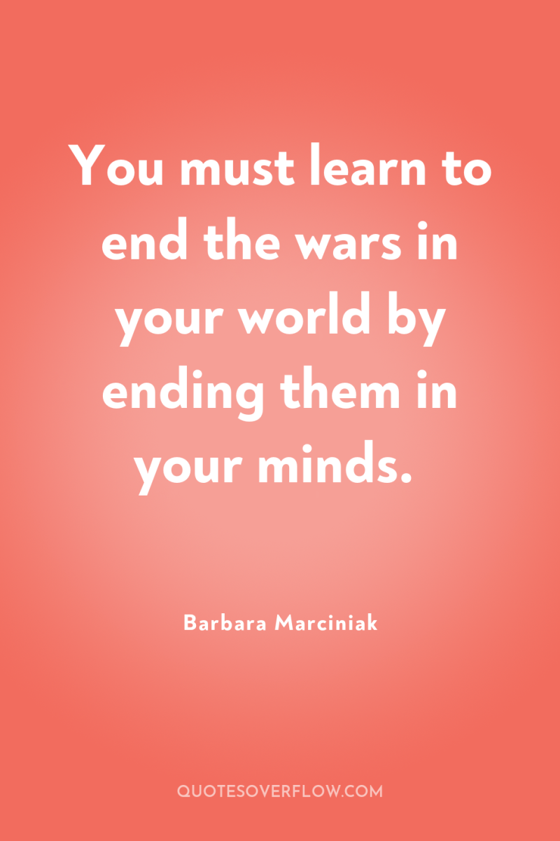 You must learn to end the wars in your world...
