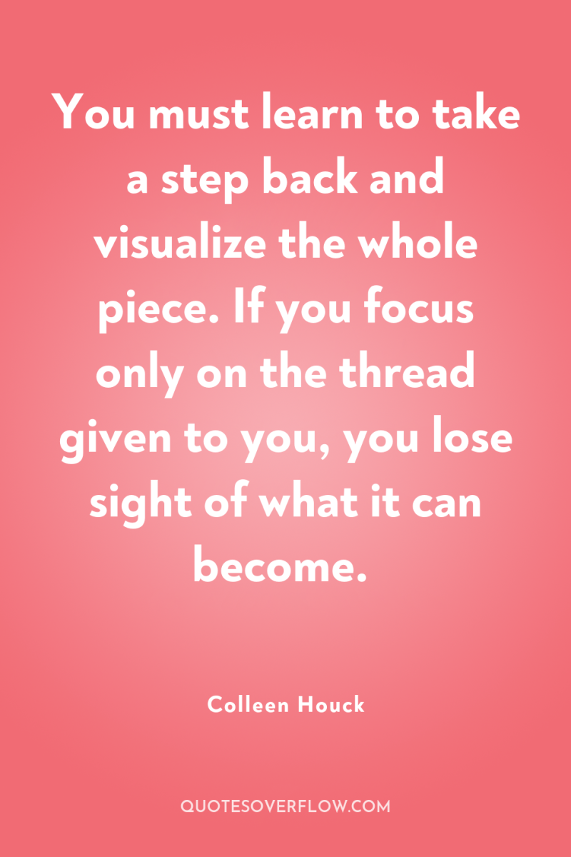 You must learn to take a step back and visualize...