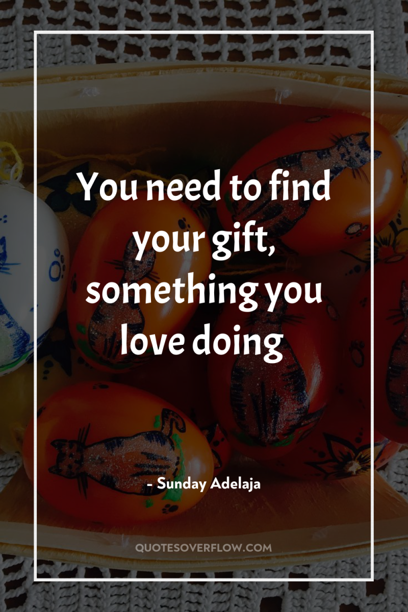 You need to find your gift, something you love doing 