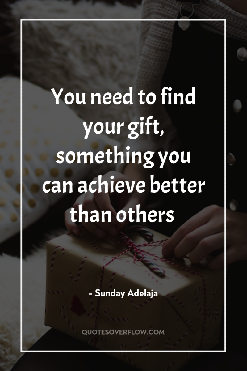 You need to find your gift, something you can achieve...