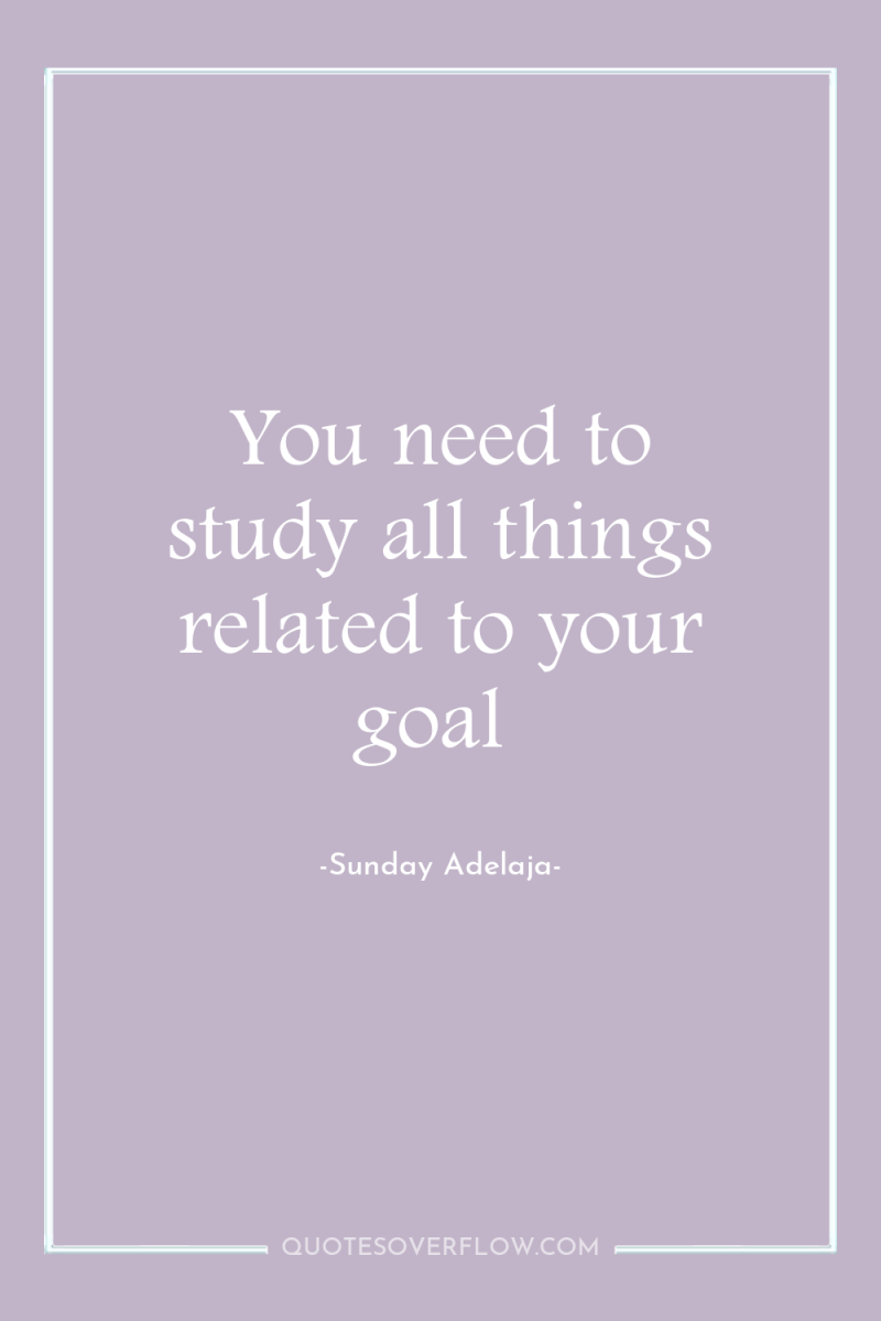 You need to study all things related to your goal 