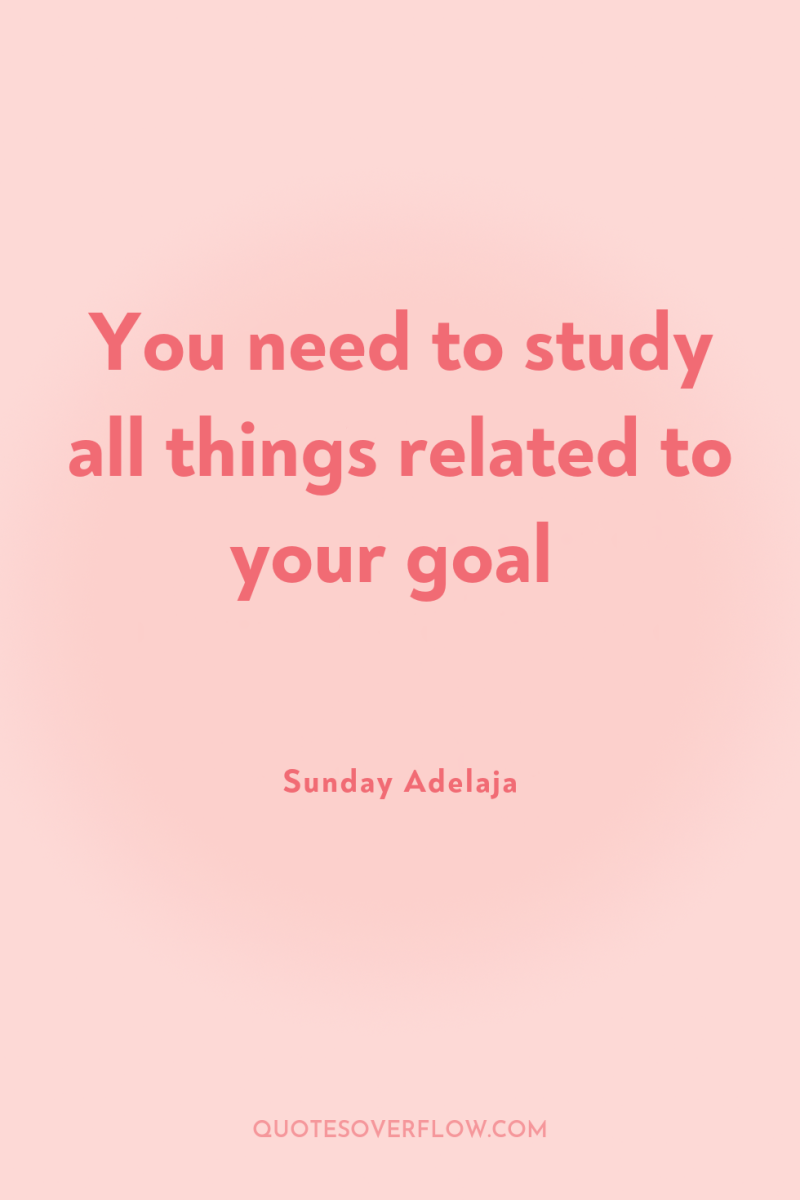 You need to study all things related to your goal 