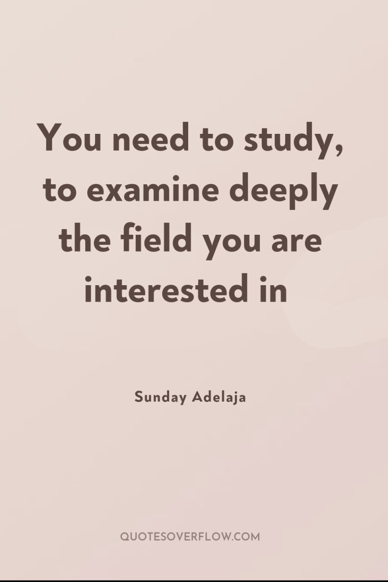 You need to study, to examine deeply the field you...