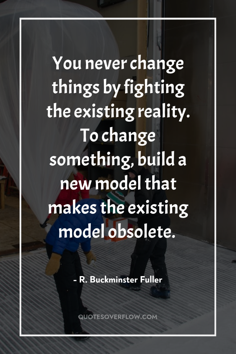 You never change things by fighting the existing reality. To...