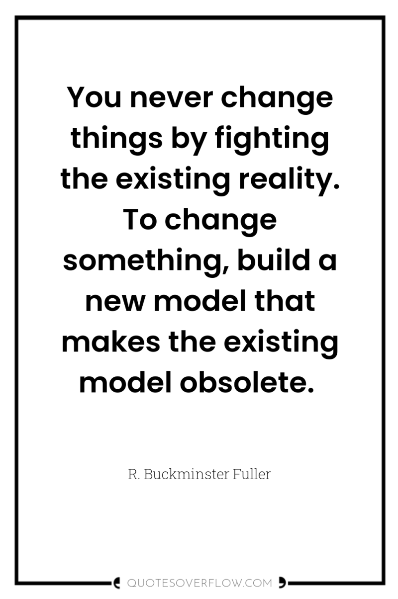You never change things by fighting the existing reality. To...