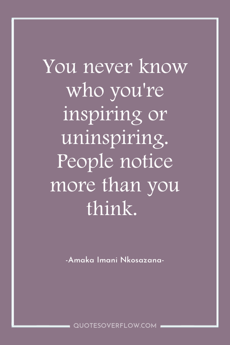 You never know who you're inspiring or uninspiring. People notice...