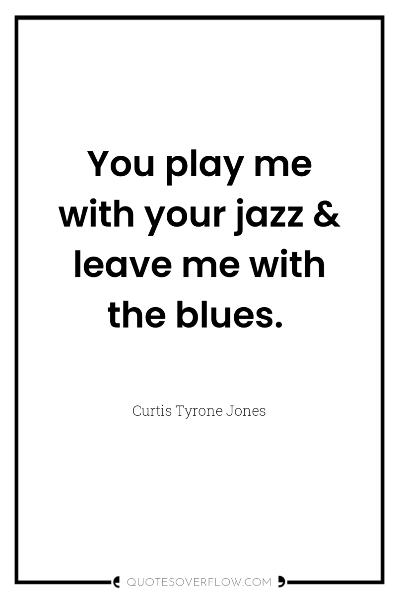 You play me with your jazz & leave me with...