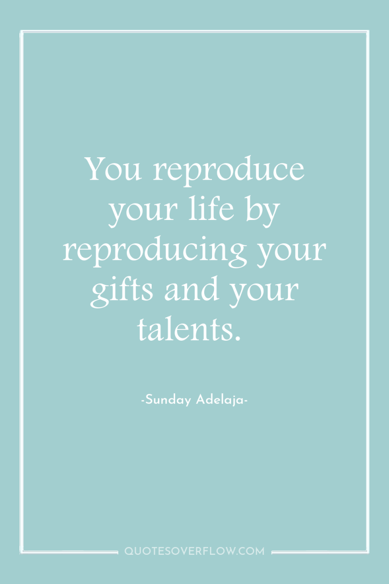 You reproduce your life by reproducing your gifts and your...