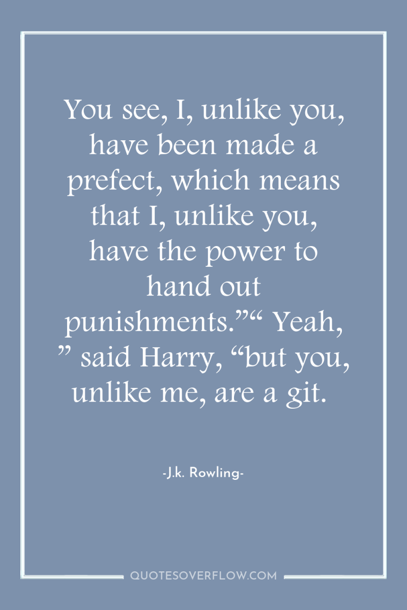 You see, I, unlike you, have been made a prefect,...
