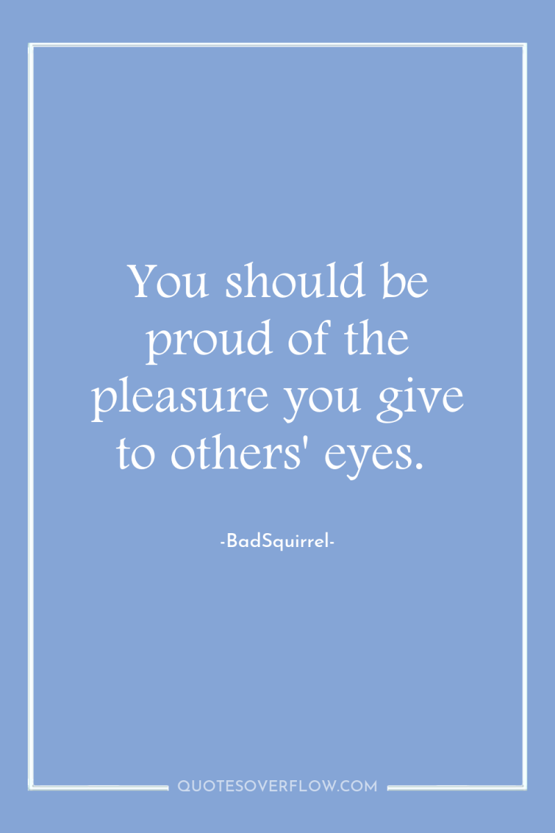 You should be proud of the pleasure you give to...
