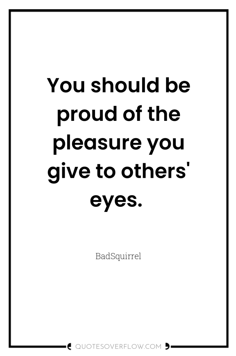 You should be proud of the pleasure you give to...