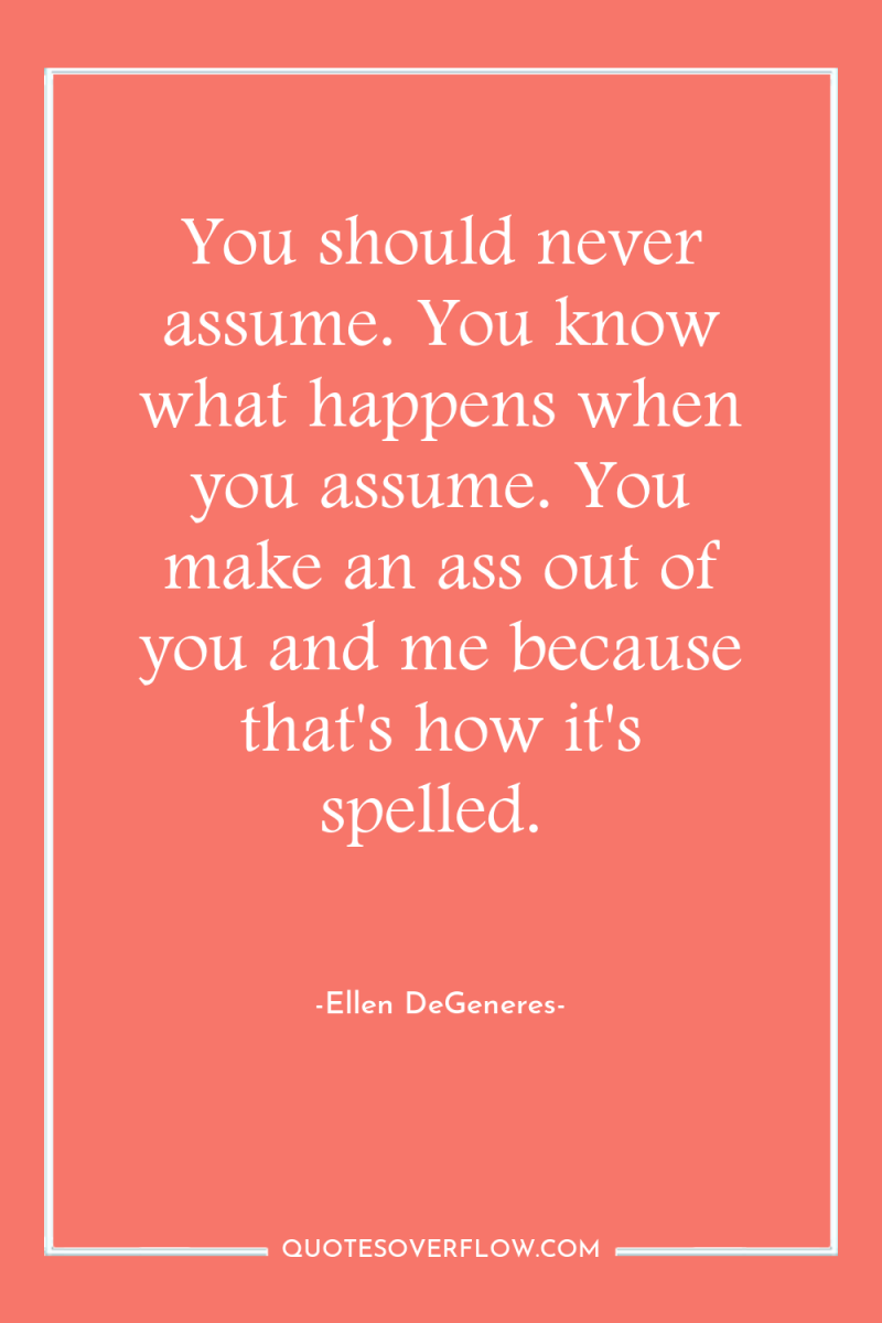 You should never assume. You know what happens when you...