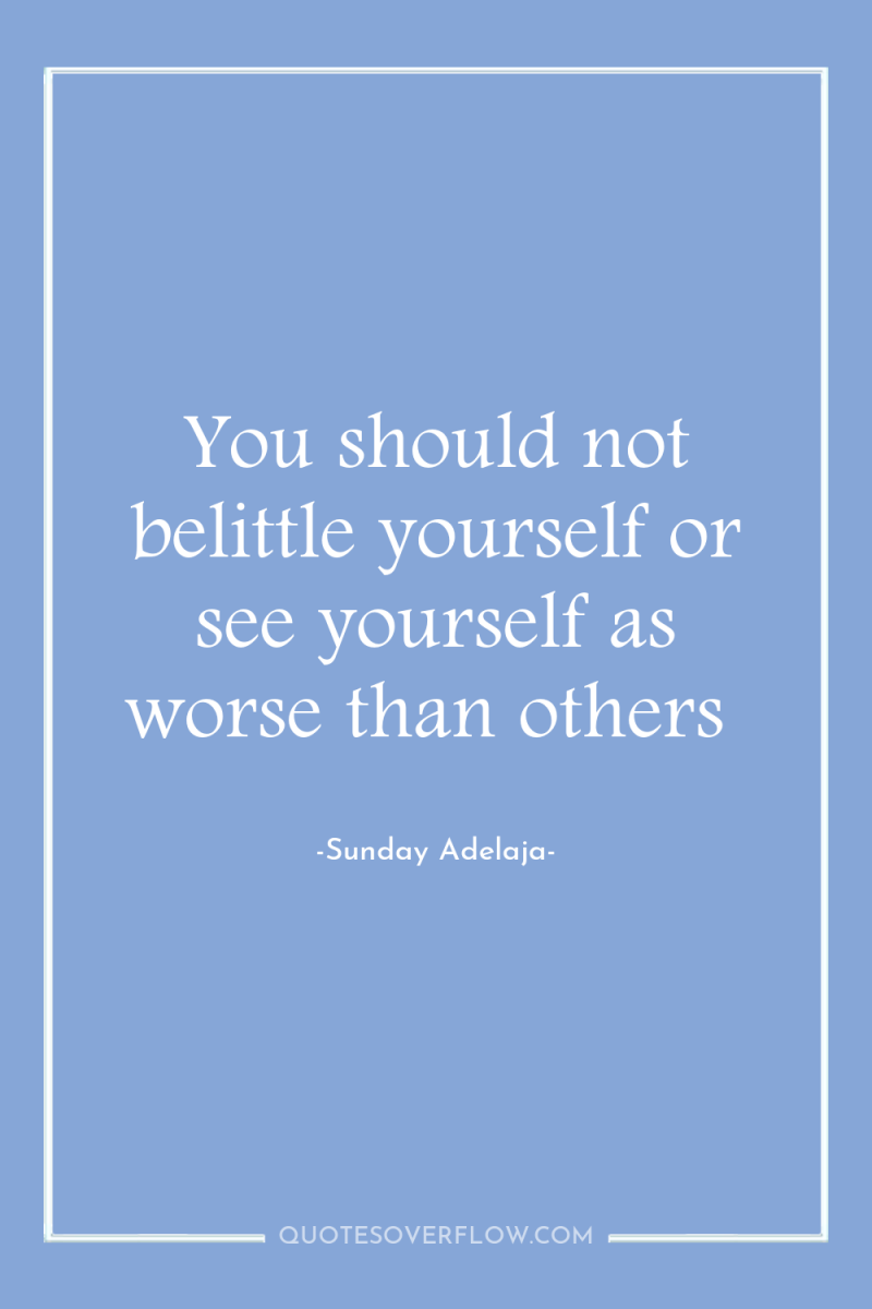 You should not belittle yourself or see yourself as worse...
