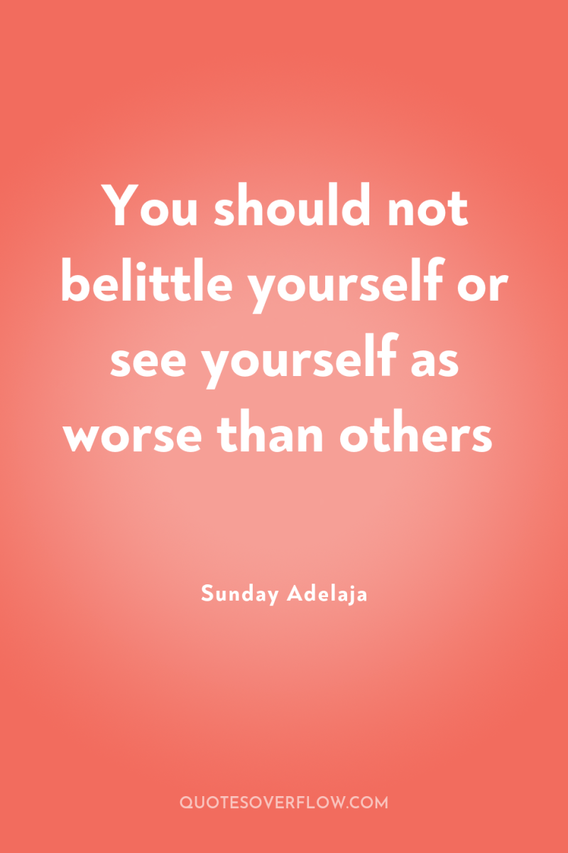 You should not belittle yourself or see yourself as worse...