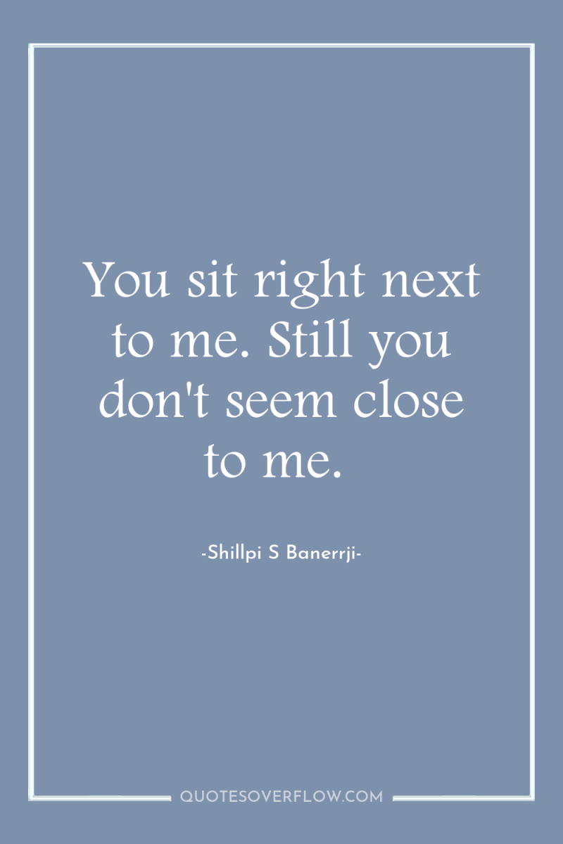 You sit right next to me. Still you don't seem...