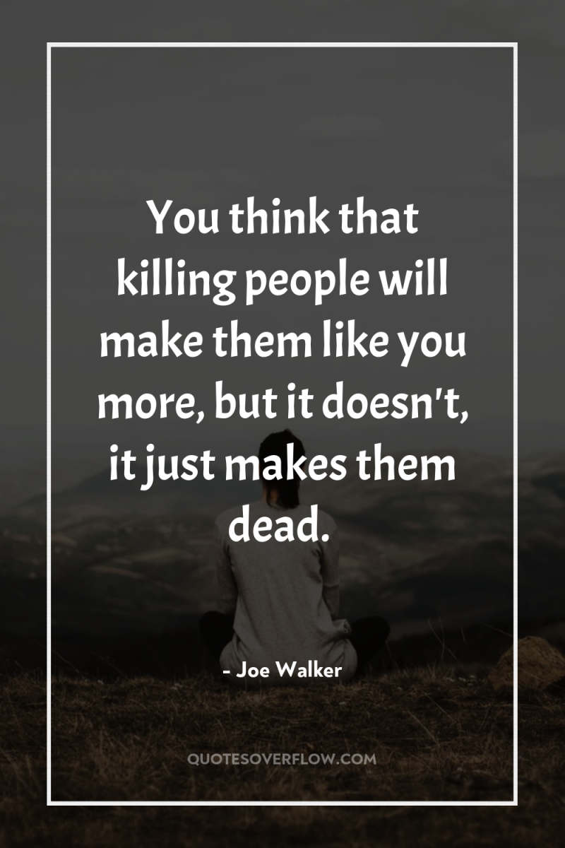 You think that killing people will make them like you...