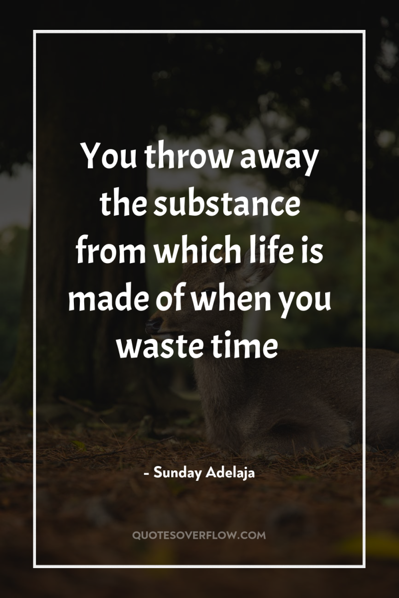 You throw away the substance from which life is made...