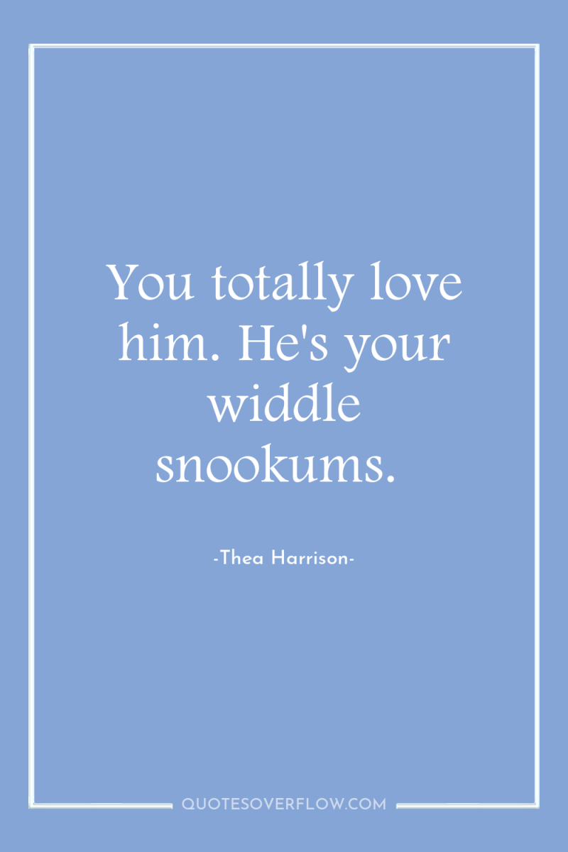 You totally love him. He's your widdle snookums. 
