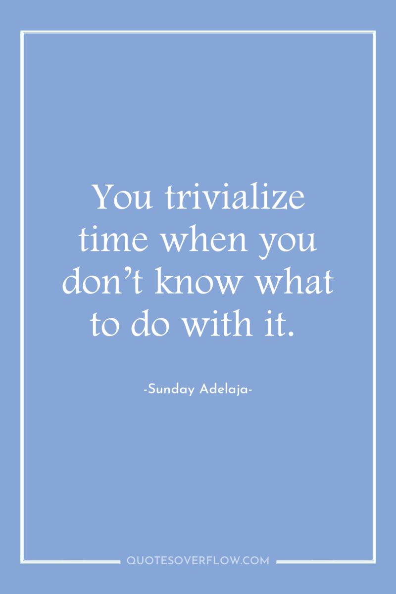 You trivialize time when you don’t know what to do...