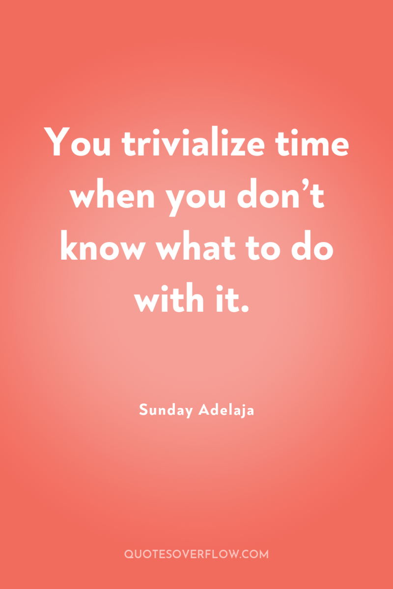 You trivialize time when you don’t know what to do...