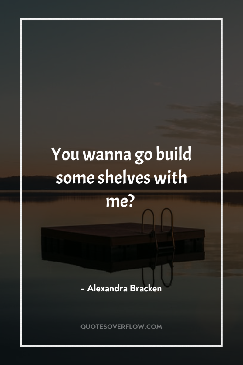 You wanna go build some shelves with me? 