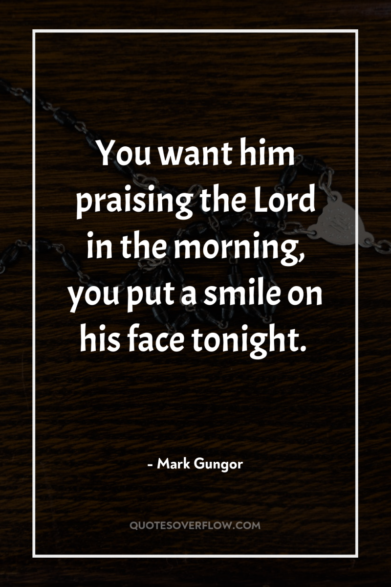 You want him praising the Lord in the morning, you...