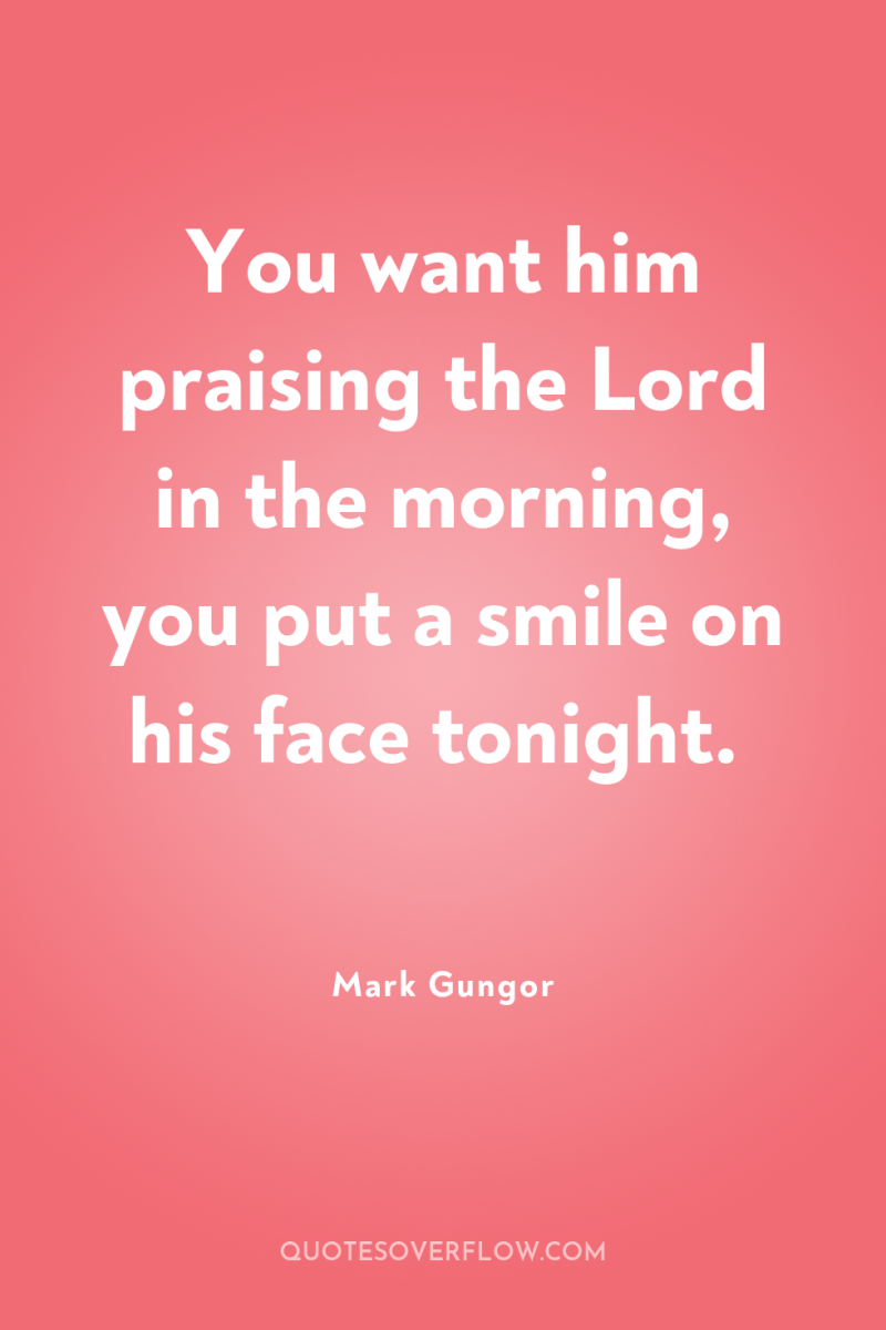 You want him praising the Lord in the morning, you...