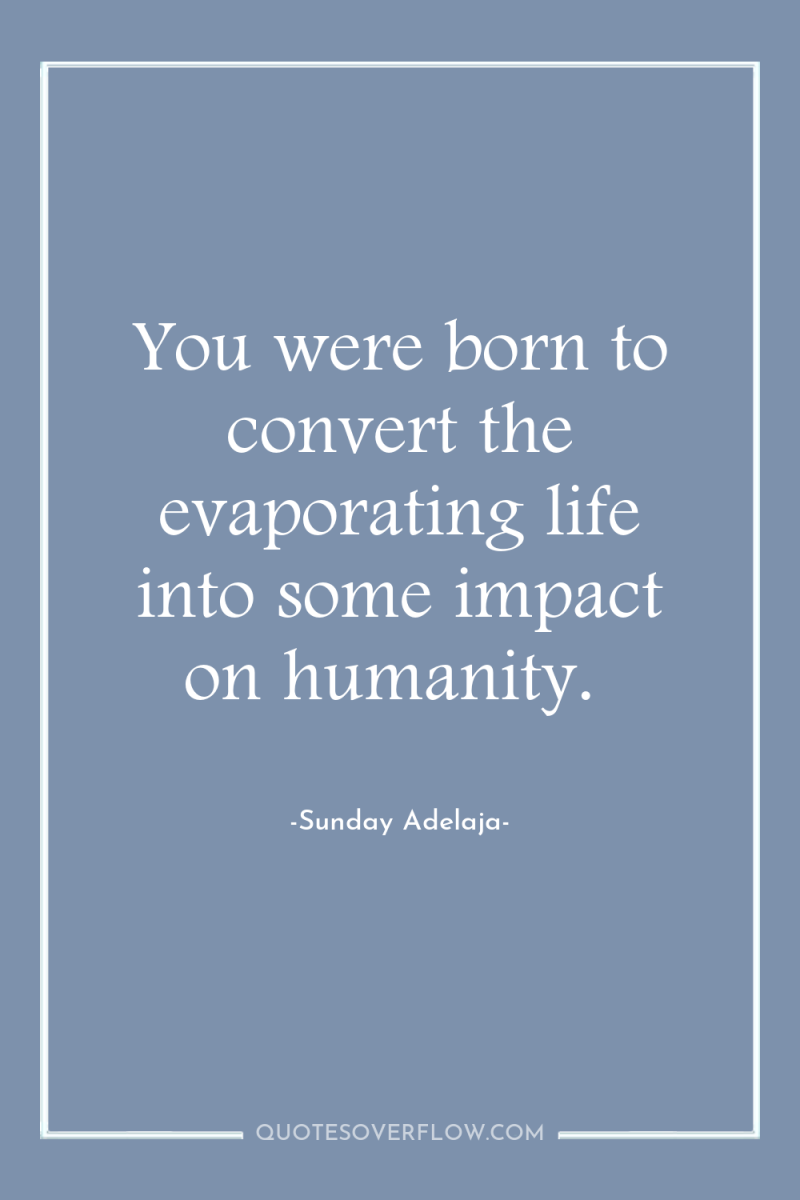 You were born to convert the evaporating life into some...