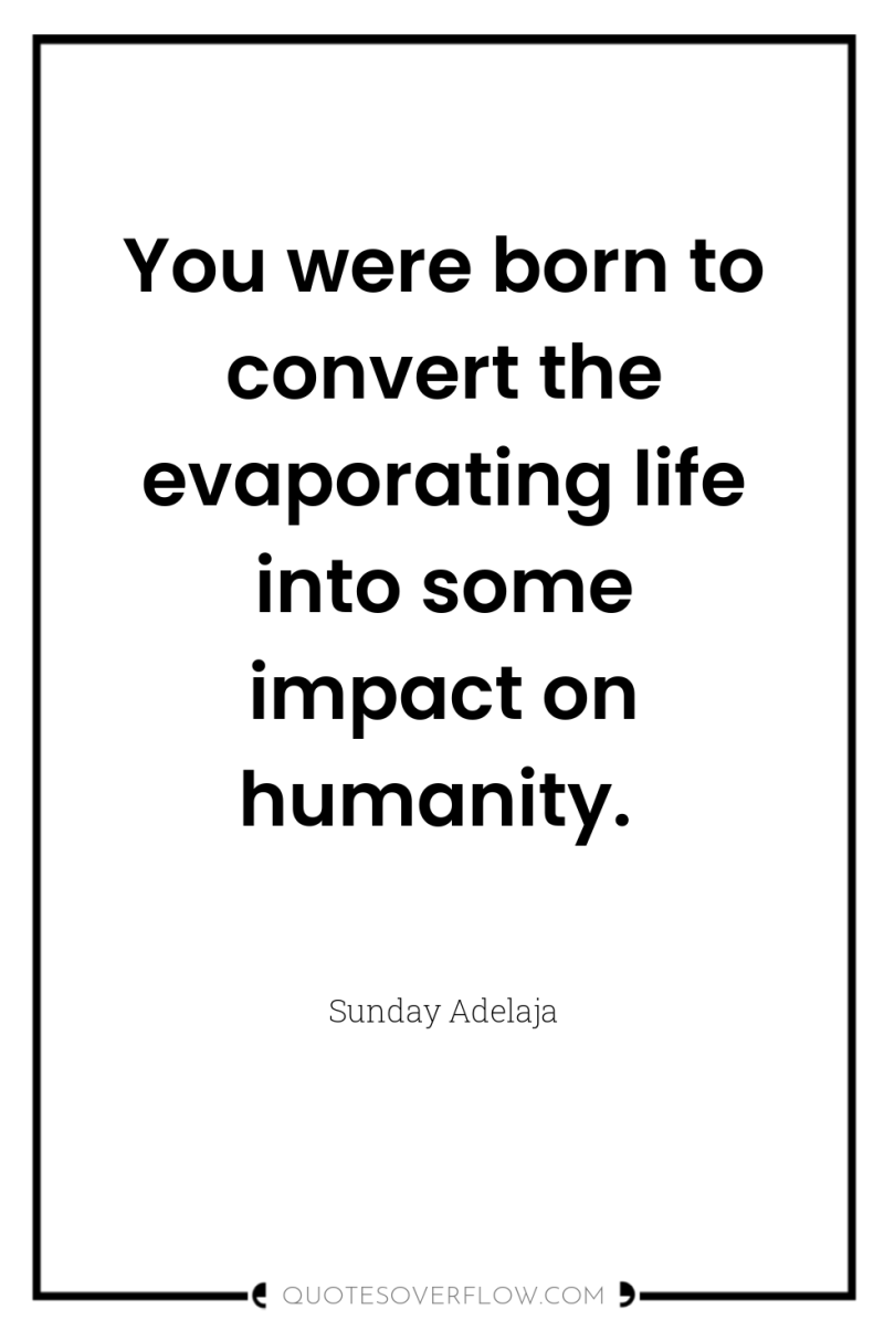 You were born to convert the evaporating life into some...