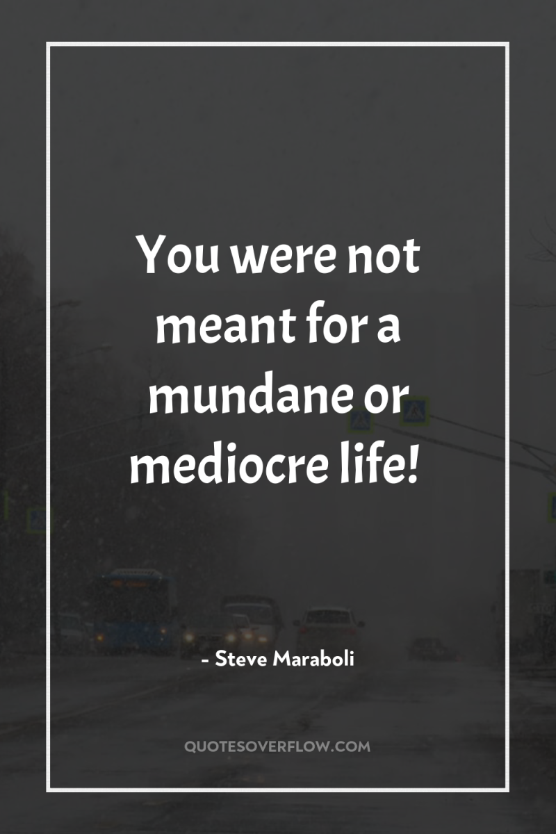 You were not meant for a mundane or mediocre life! 