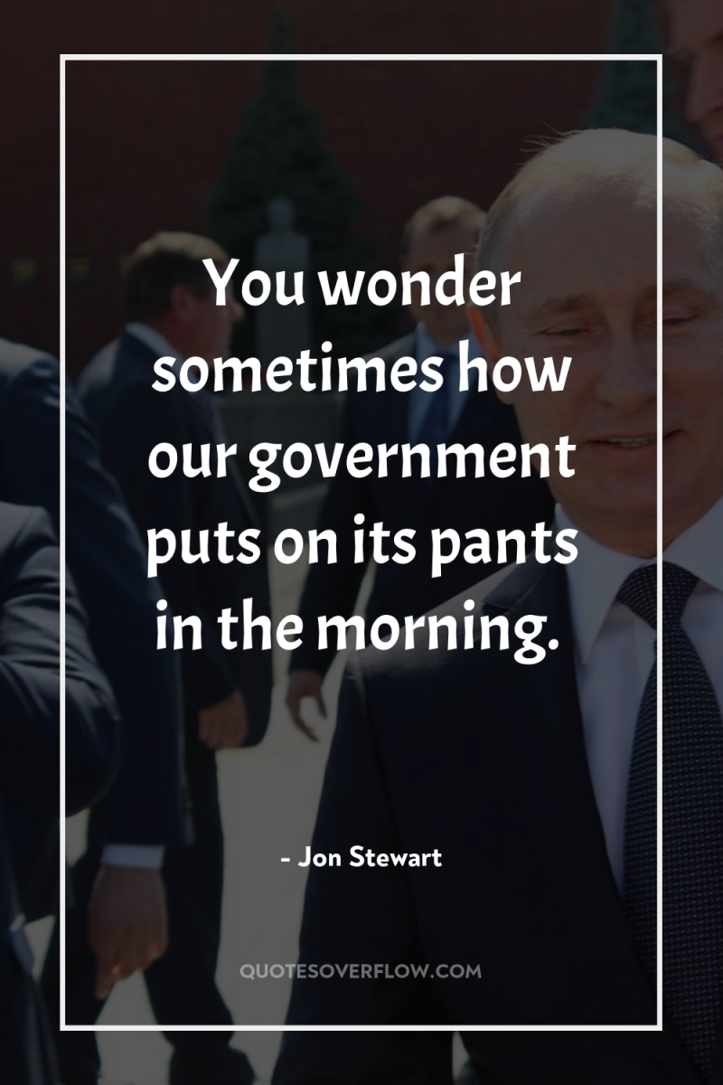 You wonder sometimes how our government puts on its pants...
