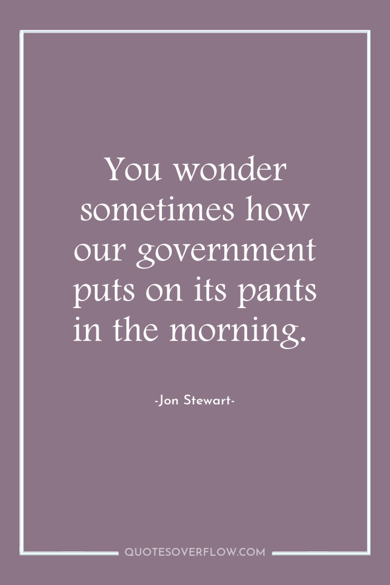 You wonder sometimes how our government puts on its pants...