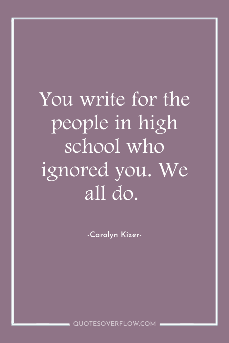 You write for the people in high school who ignored...