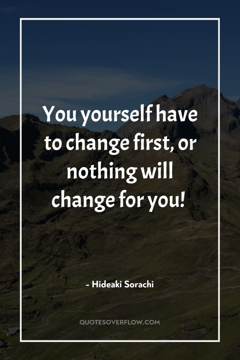 You yourself have to change first, or nothing will change...