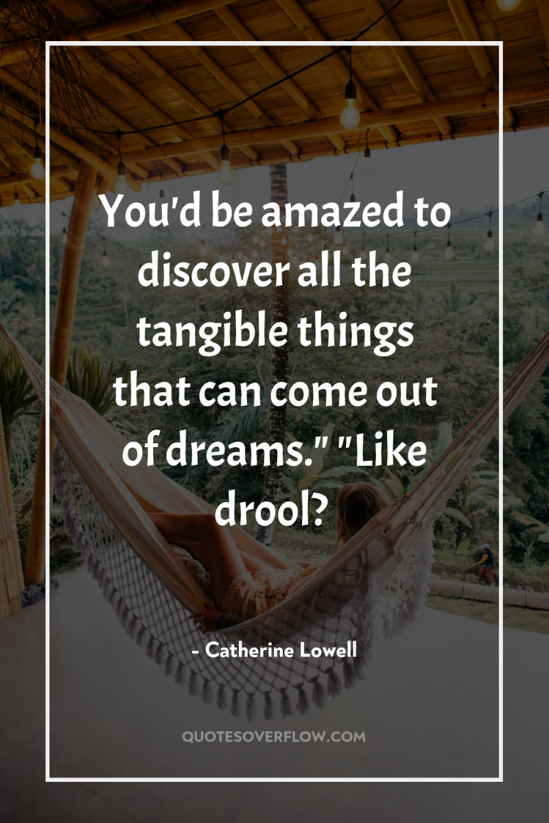 You'd be amazed to discover all the tangible things that...