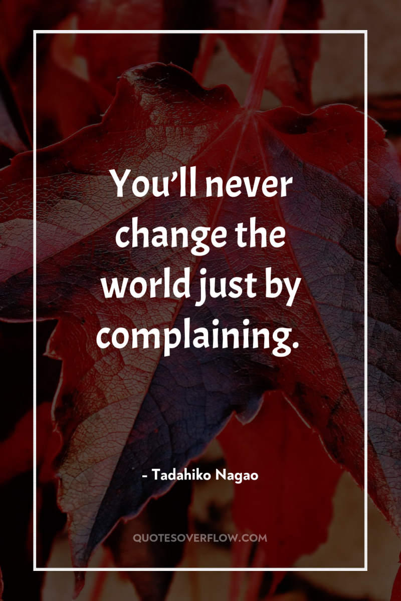 You’ll never change the world just by complaining. 