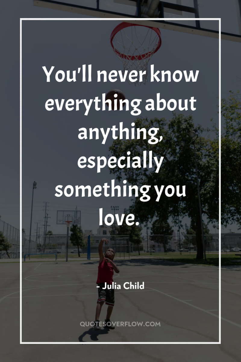 You'll never know everything about anything, especially something you love. 