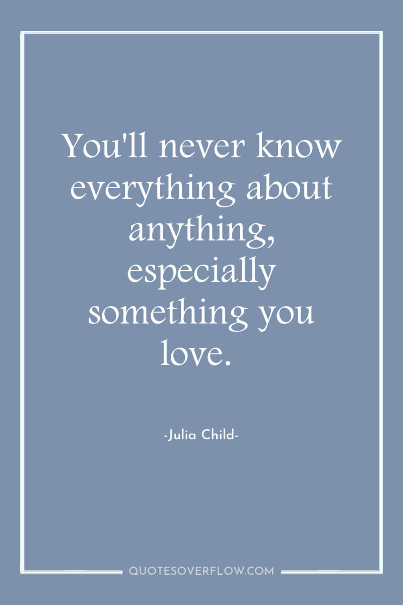 You'll never know everything about anything, especially something you love. 