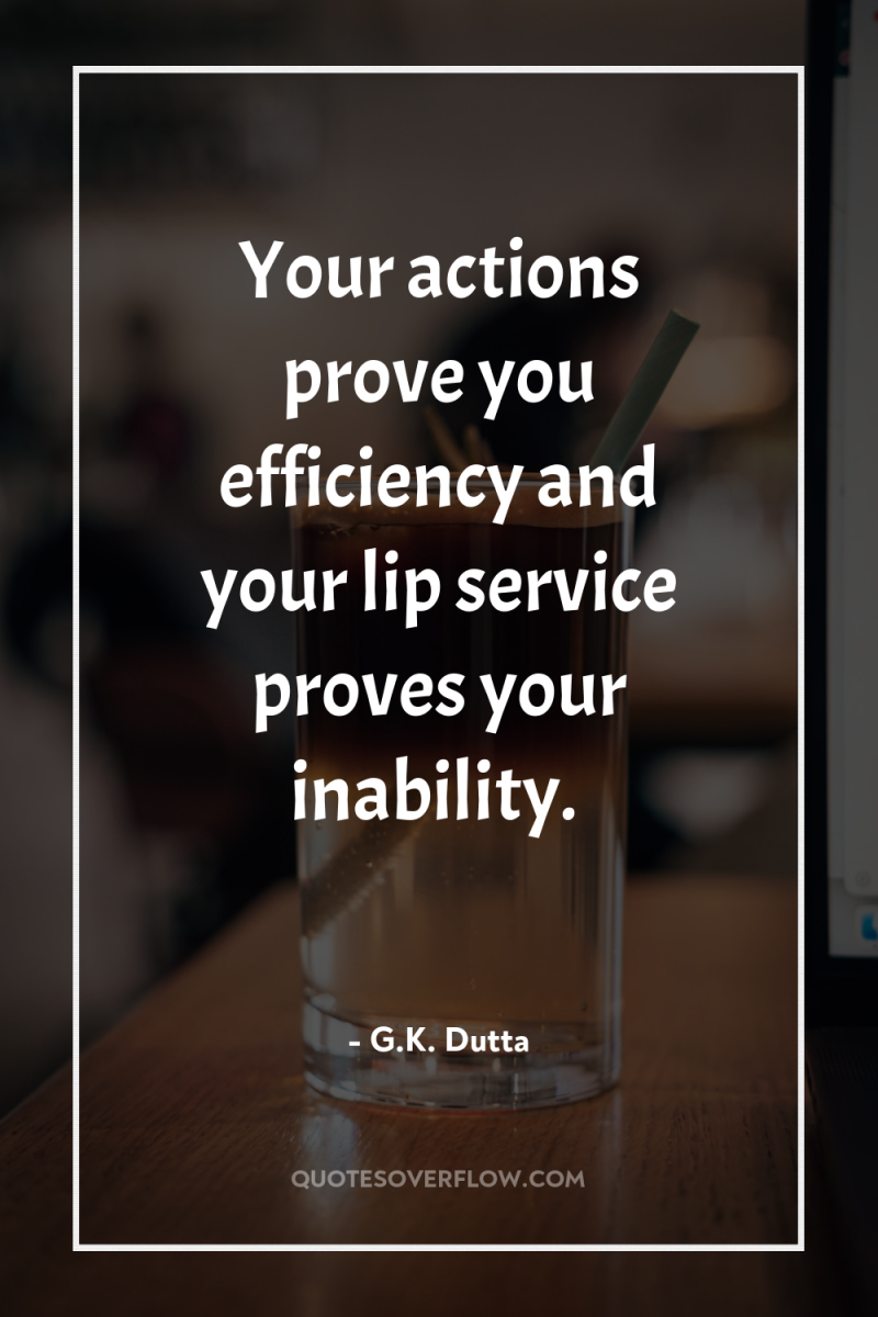 Your actions prove you efficiency and your lip service proves...