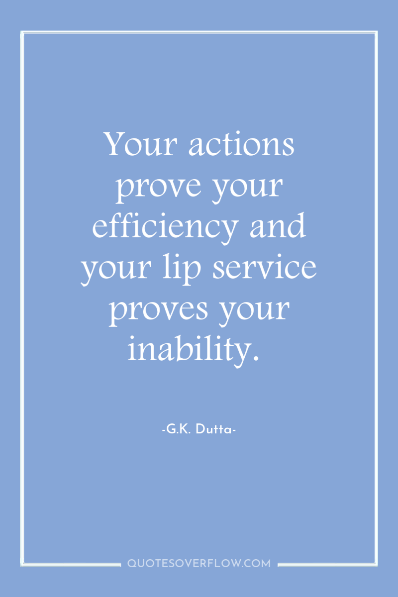 Your actions prove your efficiency and your lip service proves...
