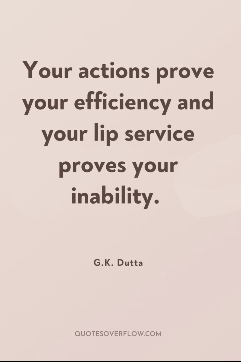 Your actions prove your efficiency and your lip service proves...