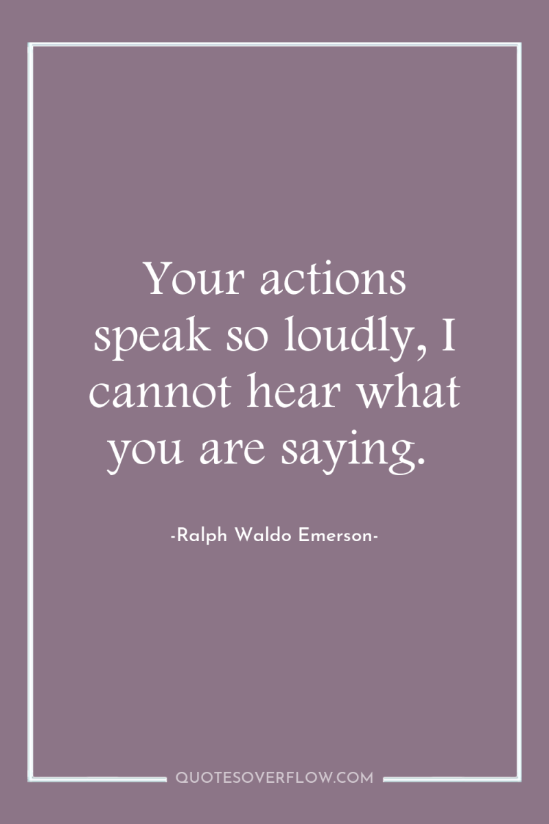 Your actions speak so loudly, I cannot hear what you...