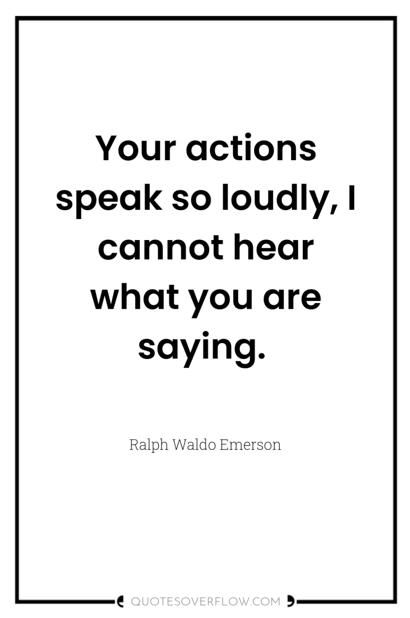 Your actions speak so loudly, I cannot hear what you...