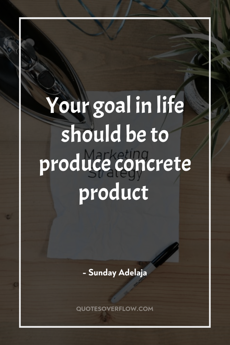 Your goal in life should be to produce concrete product 