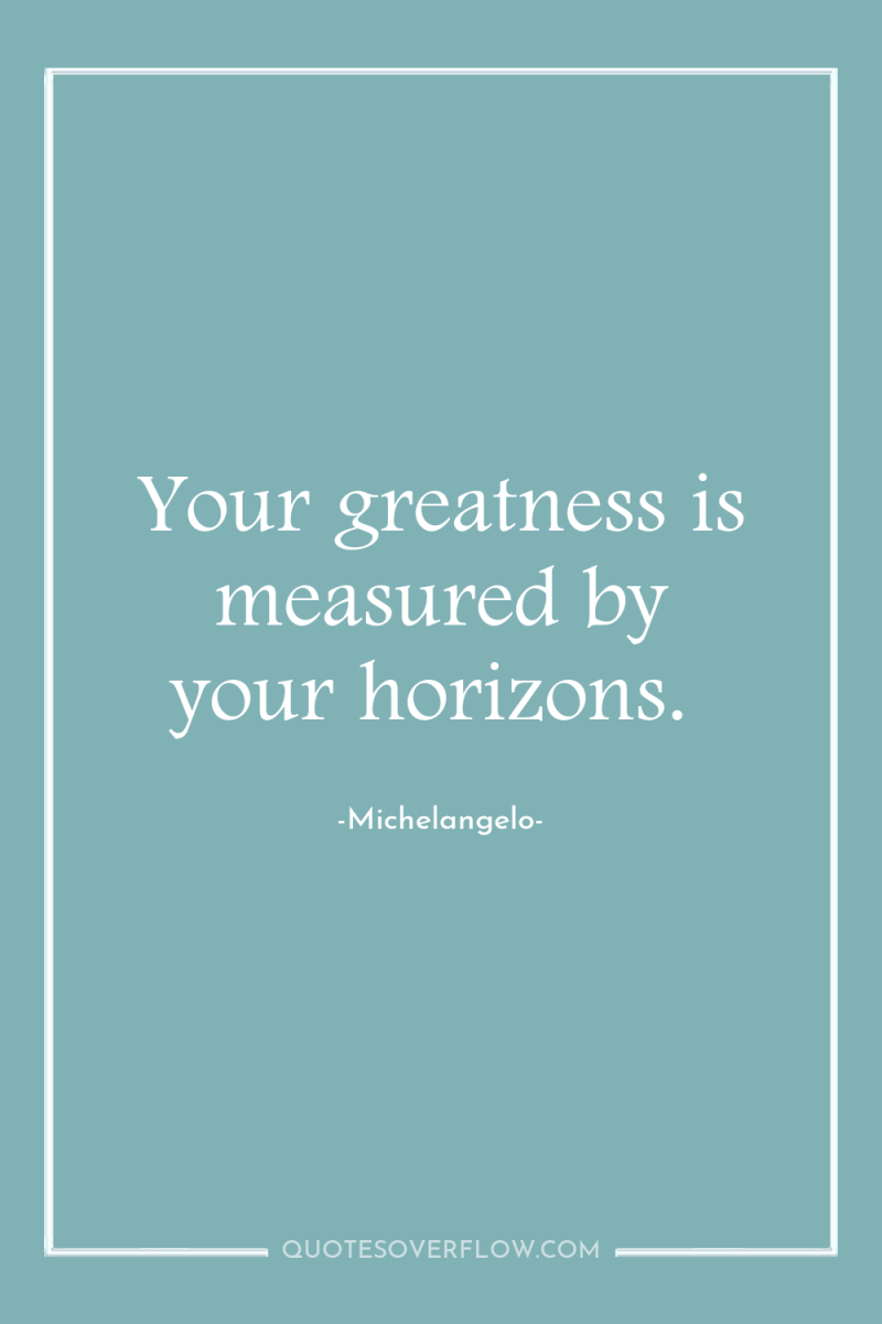 Your greatness is measured by your horizons. 