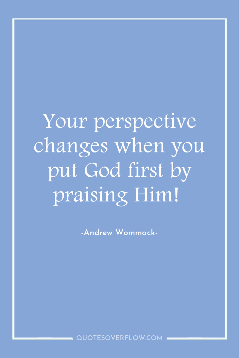 Your perspective changes when you put God first by praising...